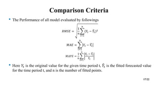 Comparison Criteria
• The Performance of all model evaluated by followings
𝑅𝑀𝑆𝐸 =
1
𝑛
𝑖=1
𝑛
(𝑌𝑡 − 𝑌𝑡)2
𝑀𝐴𝐸 =
𝑖=1
𝑛
𝑌𝑡 − 𝑌𝑡
𝑀𝐴𝑃𝐸 =
1
𝑛
𝑡=1
𝑛
𝑌𝑡 − 𝑌𝑡
𝑌𝑡
• Here 𝑌𝑡 is the original value for the given time period t, 𝑌𝑡 is the fitted forecasted value
for the time period t, and n is the number of fitted points.
17/22
 