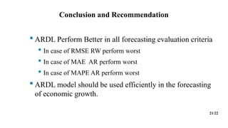 Conclusion and Recommendation
•ARDL Perform Better in all forecasting evaluation criteria
• In case of RMSE RW perform worst
• In case of MAE AR perform worst
• In case of MAPE AR perform worst
•ARDL model should be used efficiently in the forecasting
of economic growth.
21/22
 