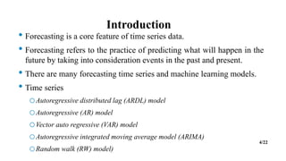 Introduction
• Forecasting is a core feature of time series data.
• Forecasting refers to the practice of predicting what will happen in the
future by taking into consideration events in the past and present.
• There are many forecasting time series and machine learning models.
• Time series
oAutoregressive distributed lag (ARDL) model
oAutoregressive (AR) model
oVector auto regressive (VAR) model
oAutoregressive integrated moving average model (ARIMA)
oRandom walk (RW) model)
4/22
 