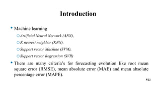 Introduction
• Machine learning
oArtificial Neural Network (ANN),
oK nearest neighbor (KNN),
oSupport vector Machine (SVM),
oSupport vector Regression (SVR)
• There are many criteria’s for forecasting evolution like root mean
square error (RMSE), mean absolute error (MAE) and mean absolute
percentage error (MAPE).
5/22
 