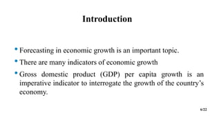 Introduction
•Forecasting in economic growth is an important topic.
•There are many indicators of economic growth
•Gross domestic product (GDP) per capita growth is an
imperative indicator to interrogate the growth of the country’s
economy.
6/22
 