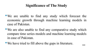 Significance of The Study
•We are unable to find any study which forecast the
economic growth through machine learning models in
case of Pakistan.
•We are also unable to find any comparative study which
compare time series models and machine learning models
in case of Pakistan.
•We have tried to fill above the gaps in literature. 8/22
 