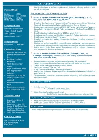 CURICULUM VITAE
ALI ASKAR
Personal Details
Gender : Male
Date of Birth : 17-10-1989
Nationality : Indian
Marital Status : Married
Languages Known
Malayalam, English, Hindi
(Read , Write & Speak),
Tamil (Speak),
Arabic (Read & Write).
Passport Details
Passport No : J9047882
Personal Attributes
 Initiative, responsible and
positive attitude towards
job.
 Proficiency in direct
Marketing.
 Ability to work under
stress.
 Eager to learn new things
and progress in the
industry.
 Confidence in facing the
challenges in the work
assigned.
 Ability to work flexible
hours.
 Excellent communication
and Interpersonal Skills.
Technical Skills

Expert in MS Office &
Office 365.

Experience in Sage ERP
Accpac & BNC Networking.

Proficient with Internet
Application, Photoshop,
 Video Editing Application.
Contact Address
Al Tuwaim Street, Al Waab,
P.O. Box No: 6241,
Doha, Qatar.

Handling hardware or software problems and faults and referring on to specialist
technical colleagues.
JOB PROFILE IN SYSTEM ADMINISTRATION
Worked as System Administrator at Amana Qatar Contracting Co. W.L.L,
Doha, Qatar from 13.06.2015 to 03.03.2016.

Installing, Configuring and Troubleshooting of Windows server, Simple Operating
System & Network Operating System and connecting them in Domain.

Implementation and administration of DNS, DHCP server, Active Directory Services,
Group Policy Management, Files & Folder permissions of Windows Server 2008 and
2012

Installing Configuring Exchange Server 2013 on server 2012 r2.

Installation, Configuration and Troubleshooting of MS Outlook and outlook express.

Installing and managing Hyper V Manager.

Installing, upgrading and configuring computer hardware operating systems and
applications.

Monitor and system assembling, dissembling and maintaining computer systems,
Install and upgrade, support and troubleshoot hardware and software components.

Online support (using Team viewer/ Ammy Admin etc.) to customers concerning
their computer or Networking problems.
Worked as System Administrator at Brocade (Cybrosys’s client) and
Cybrosys Technologies, Kinfra Park, India total working experience since 06
June 2012 to 15 April 2015.

Installing Network printers, Installation of Software for the user needs.

Setup computers and install software for various applications and programs.

Taking image Backup of servers and clients system.

Set up and manage CCTV and DVR

ICMP if any network break downs will get message.

Configuring, Designing, Supporting and Troubleshoot LAN/ WAN networks based on
Cisco products.

Troubleshooting system and network problems, diagnosing, and solving hardware
or software faults.
EDUCATIONAL PROFILE

B.Sc. Computer Science
 University of Calicut, Kerala, India.

Higher Secondary School(Computer Science)
 Board of Higher Secondary Examination, Government of Kerala, India.
TECHNICAL CERTIFICATION

MCSE: Microsoft Certified Solution Expert (Certification ID: MS0616881579)

CCNA: Cisco Certified Network Associate (Certification ID : CSCO13249263)
DECLARATION
I hereby Clarify that information provided above is true to my belief and my knowledge.
ALI ASKAR
 