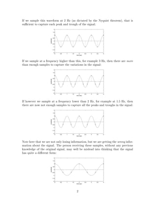 If we sample this waveform at 2 Hz (as dictated by the Nyquist theorem), that is
su cient to capture each peak and trough of the signal:
0 0.5 1 1.5 2 2.5 3 3.5 4
−2
−1.5
−1
−0.5
0
0.5
1
1.5
2
time (sec)
amplitude
If we sample at a frequency higher than this, for example 3 Hz, then there are more
than enough samples to capture the variations in the signal:
0 0.5 1 1.5 2 2.5 3 3.5 4
−2
−1.5
−1
−0.5
0
0.5
1
1.5
2
time (sec)
amplitude
If however we sample at a frequency lower than 2 Hz, for example at 1.5 Hz, then
there are now not enough samples to capture all the peaks and troughs in the signal:
0 0.5 1 1.5 2 2.5 3 3.5 4
−2
−1.5
−1
−0.5
0
0.5
1
1.5
2
time (sec)
amplitude
Note here that we are not only losing information, but we are getting the wrong infor-
mation about the signal. The person receiving these samples, without any previous
knowledge of the original signal, may well be mislead into thinking that the signal
has quite a di erent form:
0 0.5 1 1.5 2 2.5 3 3.5 4
−2
−1.5
−1
−0.5
0
0.5
1
1.5
2
time (sec)
amplitude
2
 
