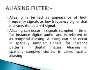  Aliasing is termed as appearance of high
frequency signals as low frequency signal that
distracts the desired signal.
 Aliasing can occur in signals sampled in time,
for instance digital audio, and is referred to
as temporal aliasing. Aliasing can also occur
in spatially sampled signals, for instance
patterns in digital images. Aliasing in
spatially sampled signals is called spatial
aliasing.
 