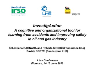 InvestigAction
    A cognitive and organizational tool for
learning from accidents and improving safety
            in oil and gas industry

Sebastiano BAGNARA and Roberta MORICI (Fondazione Irso)
             Davide SCOTTI (Fondazione LHS)


                    Alias Conference
                Florence, 14-15 June 2012
 
