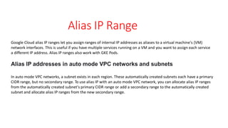 Alias IP Range
Google Cloud alias IP ranges let you assign ranges of internal IP addresses as aliases to a virtual machine's (VM)
network interfaces. This is useful if you have multiple services running on a VM and you want to assign each service
a different IP address. Alias IP ranges also work with GKE Pods.
Alias IP addresses in auto mode VPC networks and subnets
In auto mode VPC networks, a subnet exists in each region. These automatically created subnets each have a primary
CIDR range, but no secondary range. To use alias IP with an auto mode VPC network, you can allocate alias IP ranges
from the automatically created subnet's primary CIDR range or add a secondary range to the automatically created
subnet and allocate alias IP ranges from the new secondary range.
 