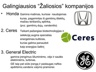 Galingiausios “Žaliosios” kompanijos
• Honda Gamina mašinas, kuriose             naudojamas
              kuras, pagamintas iš gamtinių išteklių,
              mažiau teršiančių aplinką.
              (pvz. gamtinių dujų, vandenilio)

2. Ceres      Taikant pažangias biotechnologijas ir
              selekciją augina specialias
              energetinias kultūras,
              kurias galima panaudoti
              kaip energijos šaltinį

3. General Electric
      gamina įrengimus šiluminėms, vėjo ir saulės
      elektrinėms, turbinas.
      GE taip pat siūlo įrangą ir paslaugas naftos
      apdirbimo,vandens valymo pramonei.
 