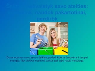 Šešta – nešvaistyk savo ateities:
sumažink, naudok pakartotinai,
           perdirbk




Dovanodamas savo senus daiktus, padedi kitiems žmonėms ir taupai
  energiją. Net visiškai nudėvėti daiktai gali tapti nauja medžiaga.
 