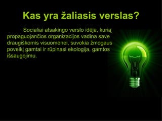 Kas yra žaliasis verslas?
       Socialiai atsakingo verslo idėja, kurią
propaguojančios organizacijos vadina save
draugiškomis visuomenei, suvokia žmogaus
poveikį gamtai ir rūpinasi ekologija, gamtos
išsaugojimu.
 