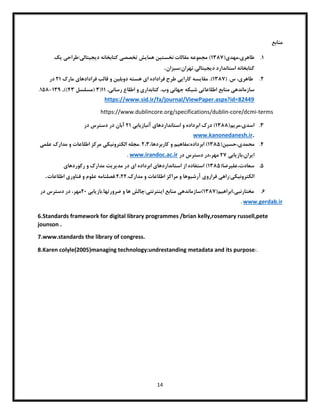 14
‫منابع‬
0
.
‫طاهر‬
‫ی‬
‫مهد‬،
‫ی‬
(
0831
‫نخست‬ ‫مقالات‬ ‫مجموعه‬ )
‫ی‬
‫ن‬
‫هما‬
‫ی‬
‫ش‬
‫تخصص‬
‫ی‬
‫د‬ ‫کتابخانه‬
‫ی‬
‫ج‬
‫ی‬
‫تال‬
‫ی‬
‫طراح‬:
‫ی‬
‫ی‬
‫ک‬
‫د‬ ‫استاندارد‬ ‫کتابخانه‬
‫ی‬
‫ج‬
‫ی‬
‫تال‬
‫ی‬
‫سبزان‬:‫تهران‬.
.
۱
.
،‫طاهری‬
‫س‬
( .
0831
.)
‫مقایسه‬
‫کارایی‬
‫طرح‬
‫فراداده‬
‫ای‬
‫هسته‬
‫دوبلین‬
‫و‬
‫قالب‬
‫فرادادهای‬
‫مارک‬
۱0
‫در‬
‫سازماندهی‬
‫منابع‬
‫اطلاعاتی‬
‫شبکه‬
‫جهانی‬
‫وب‬
.
‫کتابداری‬
‫و‬
‫اطلاع‬
‫رسانی‬
,
00
(
8
(
‫مسلسل‬
08
,))
081
-
053
.
https://www.sid.ir/fa/journal/ViewPaper.aspx?id=82449
https://www.dublincore.org/specifications/dublin-core/dcmi-terms
8
.
‫اسد‬
‫ی‬
‫مر‬،
‫ی‬
‫م‬
(
0833
‫استانداردها‬ ‫و‬ ‫ابرداده‬ ‫درک‬ )
‫ی‬
‫آنباز‬
‫ی‬
‫اب‬
‫ی‬
۱0
‫آبان‬
‫در‬ ‫دسترس‬ ‫در‬
.
www.kanonedanesh.ir
0
.
‫محمد‬
‫ی‬
‫حس‬،
‫ی‬
‫ن‬
(
0835
‫مفاه‬:‫ابرداده‬ )
‫ی‬
‫م‬
،‫کاربردها‬ ‫و‬
۱،8
‫الکترون‬ ‫مجله‬.
‫ی‬
‫ک‬
‫ی‬
‫علم‬ ‫مدارک‬ ‫و‬ ‫اطلاعات‬ ‫مرکز‬
‫ی‬
‫ا‬
‫ی‬
‫باز‬،‫ران‬
‫ی‬
‫اب‬
‫ی‬
۱1
،‫مهر‬
‫در‬ ‫دسترس‬ ‫در‬
www.irandoc.ac.ir
.
5
.
‫عل‬،‫سعادت‬
‫ی‬
‫رضا‬
(
0835
‫استانداردها‬ ‫از‬ ‫استفاده‬ )
‫ی‬
‫ا‬ ‫ابرداده‬
‫ی‬
‫مد‬ ‫در‬
‫ی‬
‫ر‬
‫ی‬
‫ت‬
‫رکوردها‬ ‫و‬ ‫مدارک‬
‫ی‬
‫الکترون‬
‫ی‬
‫ک‬
‫ی‬
‫راه‬:
‫ی‬
‫فرارو‬
‫ی‬
‫آرش‬
‫ی‬
‫وها‬
.‫مدارک‬ ‫و‬ ‫اطلاعات‬ ‫مراکز‬ ‫و‬
۱،۱۱
‫فناور‬ ‫و‬ ‫علوم‬ ‫فصلنامه‬.
‫ی‬
‫اطلاعات‬
.
6
.
‫مختارنب‬
‫ی‬
‫ابراه‬،
‫ی‬
‫م‬
(
0831
‫)سازمانده‬
‫ی‬
‫ا‬ ‫منابع‬
‫ی‬
‫نترنت‬
‫ی‬
‫باز‬.‫ضرورتها‬ ‫و‬ ‫ها‬ ‫چالش‬:
‫ی‬
‫اب‬
‫ی‬
۱1
،‫مهر‬
‫در‬ ‫دسترس‬ ‫در‬
www.gerdab.ir
.
6.Standards framework for digital library programmes /brian kelly,rosemary russell,pete
jounson .
7.www.standards the library of congress.
8.Karen colyle(2005)managing technology:undrestanding metadata and its purpose .
/
 