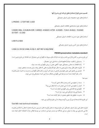 3
‫تقس‬
‫ی‬
‫م‬
‫بند‬
‫ی‬
‫استانداردها‬ ‫انواع‬
‫ی‬
‫ا‬ ‫ابرداده‬
‫ی‬
‫آنها‬ ‫شرح‬ ‫و‬
‫استانداردها‬
‫ی‬
‫ساز‬ ‫مجموعه‬ ‫حوزه‬
‫ی‬
‫اش‬
‫ی‬
‫ا‬
‫ی‬
‫د‬
‫ی‬
‫ج‬
‫ی‬
‫تال‬
‫ی‬
1.PREMIS - 2.TEXT MD -3.DOI
‫استانداردها‬
‫ی‬
‫سازمانده‬ ‫حوزه‬
‫ی‬
‫اش‬ ‫اطلاعات‬
‫ی‬
‫ا‬
‫ی‬
‫د‬
‫ی‬
‫ج‬
‫ی‬
‫تال‬
‫ی‬
1.MARC XML- 2.DUBLIN COR- 3.MODS -4.MADS 5.XTM - 6.EGMS - 7.GILS -8.AGLS - 9.GISAD
10.TEXT - 11.EAD
‫استانداردها‬
‫ی‬
‫مد‬ ‫حوزه‬
‫ی‬
‫ر‬
‫ی‬
‫ت‬
‫اش‬ ‫اطلاعات‬
‫ی‬
‫ا‬
‫ی‬
‫د‬
‫ی‬
‫ج‬
‫ی‬
‫تال‬
‫ی‬
1.METS 2.MIX
‫استانداردها‬
‫ی‬
‫م‬
‫ی‬
‫ان‬
‫پذ‬ ‫کنش‬
‫ی‬
‫ر‬
‫ی‬
‫اش‬
‫ی‬
‫ا‬
‫ی‬
‫د‬
‫ی‬
‫ج‬
‫ی‬
‫تال‬
‫ی‬
1.SOA 2.Z.39.50 3.XML 4.CQL 5. NET REF 6.SQU/SRW
PREMIS:preservation metadata standard
‫ا‬
‫ی‬
‫ن‬
‫مبتن‬ ‫طرح‬
‫ی‬
‫ا‬ ‫بر‬
‫ی‬
‫کس‬
‫م‬ ‫ال‬.‫ام‬.
‫ی‬
‫برا‬ ‫و‬ ‫باشد‬
‫ی‬
‫ها‬ ‫فراداده‬ ‫ثبت‬
‫ی‬
‫نگهدار‬ ‫به‬ ‫مربوط‬
‫ی‬
‫ش‬
‫ی‬
‫د‬
‫ی‬
‫ج‬
‫ی‬
‫تال‬
‫ا‬ ‫اهداف‬.‫است‬
‫ی‬
‫ن‬
‫چن‬ ‫طرح‬
‫ی‬
‫ن‬
‫است‬
:
1
.
‫پشت‬
‫ی‬
‫بان‬
‫ی‬
‫قابل‬ ‫از‬
‫ی‬
‫ت‬
‫شناسا‬ ‫و‬ ‫اعتبار‬،‫فهم‬،‫ارائه‬،‫دوام‬
‫یی‬
‫ش‬
‫ی‬
‫د‬
‫ی‬
‫ج‬
‫ی‬
‫تال‬
.
2
.
‫د‬ ‫مخازن‬ ‫به‬ ‫اطلاعات‬ ‫ارائه‬
‫ی‬
‫ج‬
‫ی‬
‫تال‬
‫ی‬
‫آگاه‬ ‫جهت‬
‫ی‬
‫نگهدار‬ ‫روش‬ ‫از‬ ‫مخزن‬
‫ی‬
‫مواد‬ ‫مدت‬ ‫بلند‬
.
3
.
‫ها‬ ‫فراورده‬
‫ی‬
‫پ‬ ‫قابل‬
‫ی‬
‫اده‬
‫ساز‬
‫ی‬
،
‫ی‬
‫عن‬
‫ی‬
‫ها‬ ‫فرآورده‬،‫خودکار‬ ‫شکل‬ ‫به‬
‫یی‬
‫پ‬ ‫قابل‬ ‫که‬
‫ی‬
‫اده‬
‫ساز‬
‫ی‬
‫شوند‬ ‫مشخص‬ ‫هستند‬
.
4
.
‫تضم‬
‫ی‬
‫ن‬
‫ب‬
‫ی‬
‫طرف‬
‫ی‬
‫فن‬
‫ی‬
‫ی‬
‫عن‬
‫ی‬
‫ه‬
‫ی‬
‫چ‬
‫پ‬
‫ی‬
‫ش‬
‫فرض‬
‫ی‬
‫آور‬ ‫فن‬ ‫مورد‬ ‫در‬
‫ی‬
‫راهبردها‬ ‫و‬
‫ی‬
‫نگهدار‬
‫ی‬
‫مد‬ ‫و‬
‫ی‬
‫ر‬
‫ی‬
‫ت‬
‫ذخ‬ ‫و‬
‫ی‬
‫ره‬
‫ساز‬
‫ی‬
‫فراور‬
‫ده‬
‫شرا‬.‫است‬ ‫نشده‬ ‫گرفته‬ ‫نظر‬ ‫در‬ ‫ها‬
‫ی‬
‫ط‬
‫فن‬
‫ی‬
‫نگهدار‬
‫ی‬
‫سندآرا‬ ‫هنگام‬
‫یی‬
‫اش‬
‫ی‬
‫اء‬
‫د‬
‫ی‬
‫ج‬
‫ی‬
‫تال‬
‫ی‬
‫م‬ ‫وارد‬
‫ی‬
‫شوند‬
.
‫جنبه‬
‫ها‬
:
1
.
‫م‬ ‫معلوم‬ ‫را‬ ‫منشاء‬
‫ی‬
‫ر‬.‫کند‬
‫ی‬
‫شه‬
‫اصل‬ ‫مالک‬ ‫و‬
‫ی‬
‫ک‬
‫ی‬
‫ست؟‬
2
.
‫م‬ ‫معلوم‬ ‫را‬ ‫اعتبار‬
‫ی‬
‫آ‬.‫کند‬
‫ی‬
‫ا‬
‫ش‬
‫ی‬
‫م‬ ‫انتظار‬ ‫که‬ ‫است‬ ‫همان‬
‫ی‬
‫رود؟‬
3
.
‫نگهدار‬
‫ی‬
‫اقدامات‬ ‫چه‬:
‫ی‬
‫برا‬
‫ی‬
‫نگهدار‬
‫ی‬
‫است؟‬ ‫شده‬ ‫انجام‬
4
.
‫مح‬
‫ی‬
‫ط‬
‫فن‬
‫ی‬
‫ابزارها‬ ‫چه‬:
‫ی‬
‫فن‬
‫ی‬
‫ن‬ ‫مورد‬
‫ی‬
‫از‬
‫است؟‬
5
.
‫مد‬
‫ی‬
‫ر‬
‫ی‬
‫ت‬
‫حقوق‬
‫ی‬
‫معنو‬ ‫حقوق‬ ‫چه‬:
‫ی‬
‫است؟‬ ‫شده‬ ‫گرفته‬ ‫نظر‬ ‫در‬
‫ا‬
‫ی‬
‫ن‬
‫س‬.‫او‬ ‫توسط‬ ‫دائما‬ ‫طرح‬
‫ی‬
‫س‬.‫ال‬.
‫ی‬
‫ا‬ ‫به‬ ‫مربوط‬ ‫گروه‬ ‫و‬
‫ی‬
‫ن‬
‫بازنگر‬ ‫طرح‬
‫ی‬
‫م‬
‫ی‬
‫شود‬
.
Text MD: text technical metadata
‫فراورده‬
‫ها‬
‫ی‬
‫فن‬
‫ی‬
‫برا‬
‫ی‬
‫اش‬
‫ی‬
‫ا‬
‫ی‬
‫د‬
‫ی‬
‫ج‬
‫ی‬
‫تال‬
: ‫ی‬
‫ا‬
‫ی‬
‫ن‬
‫ها‬ ‫فراورده‬ ‫بخش‬ ‫به‬ ‫مربوط‬ ‫طرح‬
‫ی‬
‫مد‬
‫ی‬
‫ر‬
‫ی‬
‫ت‬
‫ی‬
‫کدگذار‬ ‫و‬ ‫انتقال‬ ‫متس(استاندارد‬
‫ی‬
‫ف‬
‫راورده‬
‫م‬ )‫ها‬
‫ی‬
‫ول‬.‫باشد‬
‫ی‬
‫م‬
‫ی‬
‫مدرک‬ ‫عنوان‬ ‫به‬ ‫تواند‬
‫ی‬
‫ن‬ ‫جداگانه‬
‫ی‬
‫ز‬
‫ا‬.‫شود‬ ‫منتشر‬
‫ی‬
‫ن‬
‫ن‬ ‫استاندارد‬
‫ی‬
‫ز‬
‫ا‬ ‫کنگره‬ ‫کتابخانه‬ ‫مارک‬ ‫فعالان‬ ‫توسط‬
‫ی‬
‫جاد‬
‫شده‬
‫است‬
.
 