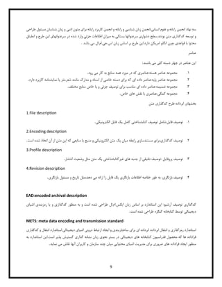 9
‫سه‬
‫را‬ ‫انجمن‬ ‫نهاد‬
‫ی‬
‫انه‬
‫انسان‬ ‫علوم‬ ‫و‬
‫ی‬
‫انجمن‬،
‫شناس‬ ‫زبان‬
‫ی‬
‫را‬ ‫و‬
‫ی‬
‫انه‬
‫را‬ ‫کاربرد‬ ‫انجمن‬ ‫و‬
‫ی‬
‫انه‬
‫برا‬
‫ی‬
‫ادب‬ ‫متون‬
‫ی‬
‫طر‬ ‫مسئول‬ ‫شناسان‬ ‫زبان‬ ‫و‬
‫اح‬
‫ی‬
‫کدگذار‬ ‫توسعه‬ ‫و‬
‫ی‬
‫دشوار‬ ‫سطح‬.‫بودند‬ ‫متن‬
‫ی‬
‫بستگ‬ ‫سرعنوانها‬
‫ی‬
‫م‬ ‫به‬
‫ی‬
‫زان‬
‫جزئ‬ ‫اطلاعات‬
‫ی‬
‫سرعنوانها‬ ‫در‬ ‫شده‬ ‫وارد‬
‫ی‬
‫ا‬
‫ی‬
‫ن‬
‫انط‬ ‫و‬ ‫طرح‬
‫باق‬
‫قواعد‬ ‫با‬ ‫محتوا‬
‫ی‬
‫چ‬
‫ون‬
‫امر‬ ‫انگلو‬
‫ی‬
‫کن‬
‫ا‬.‫دارد‬
‫ی‬
‫ن‬
‫ج‬.‫اس‬ ‫زبان‬ ‫اساس‬ ‫بر‬ ‫طرح‬
‫ی‬
‫م‬ ‫ال‬.‫ام‬.
‫ی‬
‫باش‬
‫د‬
.
‫عناصر‬
‫ا‬
‫ی‬
‫ن‬
‫کل‬ ‫دسته‬ ‫چهار‬ ‫در‬ ‫عناصر‬
‫ی‬
‫م‬
‫ی‬
‫باشند‬
:
1
.
‫عناصر‬:‫هسته‬ ‫عناصر‬ ‫مجموعه‬
‫ی‬
‫م‬ ‫کار‬ ‫به‬ ‫منابع‬ ‫همه‬ ‫مورد‬ ‫در‬ ‫که‬
‫ی‬
‫رود‬
.
2
.
‫پا‬ ‫عناصر‬ ‫مجموعه‬
‫ی‬
‫ه‬
‫ا‬ ‫داده‬ ‫عناصر‬:
‫ی‬
‫برا‬ ‫که‬
‫ی‬
‫خاص‬ ‫دسته‬
‫ی‬
‫نثر‬،‫شعر‬ ‫مانند‬ ‫مدارک‬ ‫و‬ ‫اسناد‬ ‫از‬
‫ی‬
‫ا‬
‫نما‬
‫ی‬
‫شنامه‬
‫دارد‬ ‫کاربرد‬
.
3
.
‫ضم‬ ‫مجموعه‬
‫ی‬
‫مه‬
‫ا‬ ‫داده‬ ‫عناصر‬:
‫ی‬
‫برا‬ ‫مناسب‬
‫ی‬
‫توص‬
‫ی‬
‫ف‬
‫جزئ‬
‫ی‬
‫و‬
‫ی‬
‫ا‬
‫مختلف‬ ‫منابع‬ ‫خاص‬
.
4
.
‫کمک‬ ‫مجموعه‬
‫ی‬
‫عناصر‬:
‫ی‬
‫ها‬ ‫نقش‬ ‫با‬
‫ی‬
‫خاص‬
.
‫بخشها‬
‫ی‬
‫کدگذار‬ ‫طرح‬ ‫ابرداده‬
‫ی‬
‫متن‬
1.File description
1
.
‫توص‬
‫ی‬
‫ف‬
‫فا‬
‫ی‬
‫ل‬
‫توص‬ ‫شامل‬:
‫ی‬
‫ف‬
‫کتابشناخت‬
‫ی‬
‫کامل‬
‫ی‬
‫ک‬
‫فا‬
‫ی‬
‫ل‬
‫الکترون‬
‫ی‬
‫ک‬
‫ی‬
.
2.Encoding description
2
.
‫توص‬
‫ی‬
‫ف‬
‫کدگذار‬
‫ی‬
‫برا‬:
‫ی‬
‫مستندساز‬
‫ی‬
‫م‬ ‫رابطه‬
‫ی‬
‫ان‬
‫ی‬
‫ک‬
‫الکترون‬ ‫متن‬
‫ی‬
‫ک‬
‫ی‬
‫منبع‬ ‫و‬
‫ی‬
‫ا‬
‫منابع‬
‫ی‬
‫ا‬ ‫که‬
‫ی‬
‫ن‬
‫شد‬ ‫اتخاذ‬ ‫آن‬ ‫از‬ ‫متن‬
‫است‬ ‫ه‬
.
3.Profile description
3
.
‫توص‬
‫ی‬
‫ف‬
‫پروفا‬
‫ی‬
‫ل‬
‫توص‬:
‫ی‬
‫ف‬
‫دق‬
‫ی‬
‫ق‬
‫ی‬
‫ها‬ ‫جنبه‬ ‫از‬
‫ی‬
‫غ‬
‫ی‬
‫رکتابشناخت‬
‫ی‬
‫ی‬
‫ک‬
‫وضع‬ ‫مثل‬ ‫متن‬
‫ی‬
‫ت‬
‫انتشار‬
.
4.Revision description
4
.
‫توص‬
‫ی‬
‫ف‬
‫بازنگر‬
‫ی‬
‫بازنگر‬ ‫اطلاعات‬ ‫خلاصه‬ ‫طور‬ ‫به‬ :
‫ی‬
‫ی‬
‫ک‬
‫فا‬
‫ی‬
‫ل‬
‫م‬ ‫ارائه‬ ‫را‬
‫ی‬
‫تار‬ ‫مثل‬،‫دهد‬
‫ی‬
‫خ‬
‫مس‬ ‫و‬
‫بازنگر‬ ‫ئول‬
‫ی‬
.
EAD:encoded archival description
‫کدگذار‬
‫ی‬
‫توص‬
‫ی‬
‫ف‬
‫آرش‬
‫ی‬
‫و‬
:
‫ا‬
‫ی‬
‫ن‬
‫ا‬ ‫زبان‬ ‫اساس‬ ‫بر‬ ‫استاندارد‬
‫ی‬
‫کس‬
‫طراح‬ ‫ال‬.‫ام‬.
‫ی‬
‫کدگذار‬ ‫منظور‬ ‫به‬ ‫و‬ ‫است‬ ‫شده‬
‫ی‬
‫و‬
‫ی‬
‫ا‬
‫رمزبند‬
‫ی‬
‫اش‬
‫ی‬
‫ا‬
‫ی‬
‫د‬
‫ی‬
‫ج‬
‫ی‬
‫تال‬
‫ی‬
‫طراح‬ ‫کنگره‬ ‫کتابخانه‬ ‫توسط‬
‫ی‬
‫است‬ ‫شده‬
.
METS: meta data encoding and transmission standard
‫استاندارد‬
‫رمزگذار‬
‫ی‬
‫ابرداده‬ ‫انتقال‬ ‫و‬
:
‫ابرداده‬
‫ا‬
‫ی‬
‫برا‬
‫ی‬
‫ساختاربند‬
‫ی‬
‫ا‬ ‫و‬
‫ی‬
‫جاد‬
‫درون‬ ‫ارتباط‬
‫ی‬
‫اش‬
‫ی‬
‫ا‬
‫ی‬
‫د‬
‫ی‬
‫ج‬
‫ی‬
‫تال‬
‫ی‬
‫کدگ‬ ‫و‬ ‫انتقال‬ ‫استاندارد‬.
‫ذار‬
‫ی‬
‫فدراس‬ ‫محصول‬ ‫که‬ ‫ها‬ ‫فراداده‬
‫ی‬
‫ون‬
‫ها‬ ‫کتابخانه‬
‫ی‬
‫د‬
‫ی‬
‫ج‬
‫ی‬
‫تال‬
‫ی‬
‫نحو‬ ‫بستر‬ ‫در‬
‫ی‬
‫گذار‬ ‫نشانه‬ ‫زبان‬
‫ی‬
‫پذ‬ ‫گسترش‬
‫ی‬
‫ر‬
‫ا‬.‫است‬
‫ی‬
‫ن‬
‫استان‬
‫به‬ ‫دارد‬
‫ا‬ ‫منظور‬
‫ی‬
‫جاد‬
‫ها‬ ‫فراداده‬
‫ی‬
‫ضرور‬
‫ی‬
‫برا‬
‫ی‬
‫مد‬
‫ی‬
‫ر‬
‫ی‬
‫ت‬
‫اش‬
‫ی‬
‫ا‬
‫ی‬
‫محتوا‬
‫یی‬
‫م‬
‫ی‬
‫ان‬
‫م‬ ‫تلاش‬ ‫آنها‬ ‫کاربران‬ ‫و‬ ‫سازمان‬ ‫چند‬
‫ی‬
‫نما‬
‫ی‬
‫د‬
.
 