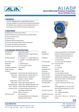 Smart Differential Pressure Transmitter
Model ADP9000 Series
GENERAL
ADP9000 series is a digital differential pressure
transmitter designed for industrial pressure measurement applications.
The ADP9000 can be configured to provide integrated solutions for a
broad range of pressure and flow measurement applications.
FEATURES
Updating time of output current in 200 ms
Improved performance, increased accuracy and greater stability
Two years stability of 0.2%
0.075% accuracy
Parameter setting by keypad directly
4-20 mA output plus direct digital HART communication
Automatic zero calibration by press-button
Explosion proof and weather proof housing
STANDARD SPECIFICATION
Process Fluid : Liquid, Gas of Vapor Display : 5 Digits programmable & 0-100% Bargraph
Application : Differential Pressure, Gauge Pressure, Display Unit : Standard 22 different engineering unit
Absolute Pressure 5 Digits programmable for special unit
Measuring Range : 0 - 0.125 Kpa ~ 0 - 1.5 Kpa ( Minimum ) Keyboard : 3 internal keys for programming
: 0 - 4.0 Mpa ~ 0 - 25.0 Mpa ( Maximum ) and output setting
Turndown Ratio : 1 : 100 Current Output : 4 - 20 mA 2 wires with Hart Signal
Accuracy : +/- 0.075% of span Load : Rohm=(Vdc-9)*50
Stability : +/-0.15% of URL for 2 years Power Supply : 9 - 36 VDC
Working Temperature : -25 to +95 °C Damping : 0 - 32 seconds
Max. Pressure : 40 Mpa Response Time : 200 mS
Material Mounting : Bracket on 2" Pipe
Flange/Adapter : Stainless Steel 304 / Stainless Steel 316 Humidity Limit : 0 to 100% Relative Humidity
Drains/Vents : Stainless Steel 304 / Stainless Steel 316 Turn on Time : 2 Seconds with minimum damping
Diaphragm : Stainless Steel 316L / Hastelloy B / Zero Calibration : Automatic zero calibration by press-button
Hastelloy C / Monel / Tantalum Cable Entry : M20 Conduit Threads / 1/2" NPT (Female )
Wetted O-Ring : Buna N / Viton / PTFE Temperature Effect : +/-0.18% of span per 20 °C
Bolts & Nuts : Carbon Steel / Stainless Steel 316 Vibration Effect : +/-0.05% of URL per g to 200 Hz in any
Mounting Bracket : Carbon steel / Stainless Steel 304 / 316 axis
Name / Tag Plate : Stainless Steel 304 / Stainless Steel 316 EMI/RFI Effect : Follow SAMA PMC 33.1 from 20 to 1000
Converter Housing : Low copper cast aluminum alloy with MHz and for field strengths up to 30 V/m
polyurethane, light blue paint Process Connection : 1/4 - 18 NPT
Fill Fluid : Silicone / Fluorine Oil : 1/2 - 14 NPT( with adapter )
Protection Class : IP67 ( Standard ) Ambient Temperature : -25 to +80 °C
: Intrinsically Safe EEx ia IIC T5 (Standard) Dimensions : 102 mm ( W ) * 188 mm ( H ) * 130 mm (D)
: Explosion proof Ex D IIB T5 Weight : 3.5 Kg
ALIA GROUP INC. URL : www.alia-inc.com
113 Barksdale Professional Center, Newark, DE 19711, USA E-mail : alia@alia-inc.com
TEL : + 1 - 302 - 213 - 0106 FAX : + 1 - 302 - 213 - 0107 ADP9000V1.1.8.r1.A4.en
ALIADP
ALIADP®
 