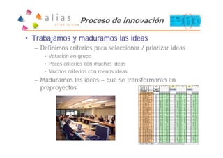 Proceso de innovación

• Trabajamos y maduramos las ideas
  – Definimos criterios para seleccionar / priorizar ideas
     • Votación en grupo
     • Pocos criterios con muchas ideas
     • Muchos criterios con menos ideas
  – Maduramos las ideas – que se transformarán en
    preproyectos
 