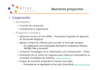 Nuestros proyectos

• Cooperación
  – Actividades:
     • Creación de consorcios
     • Coordinación y seguimiento
  – Proyectos recientes:
     • Asistencia técnica al Foro ADRs – Asociación Española de Agencias
       de Desarrollo Regional
     • Apoyo a empresas chilenas para acceder al mercado europeo
        – En colaboración con la Asociación Nacional de Incubadoras Chilenas
          INCUBA Chile y GeneraUC
     • Consorcio Tecnologías de la Información y la Comunicación - China
     • Promoción de un centro de negocios para empresas innovadoras en
       el parque tecnológico de Valencia. www.innovacentre.com
     • Grupos de inversión actuando en nuevos mercados.
        – Promoción de un aparthotel en San José (Costa Rica)   www.accord-escazu.com
 