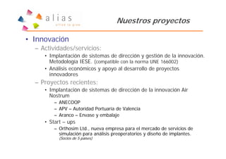 Nuestros proyectos

• Innovación
  – Actividades/servicios:
     • Implantación de sistemas de dirección y gestión de la innovación.
       Metodología IESE. (compatible con la norma UNE 166002)
     • Análisis económicos y apoyo al desarrollo de proyectos
       innovadores
  – Proyectos recientes:
     • Implantación de sistemas de dirección de la innovación Air
       Nostrum
         – ANECOOP
         – APV – Autoridad Portuaria de Valencia
         – Aranco – Envase y embalaje
     • Start – ups
         – Orthosim Ltd., nueva empresa para el mercado de servicios de
           simulación para análisis preoperatorios y diseño de implantes.
           (Socios de 5 países)
 