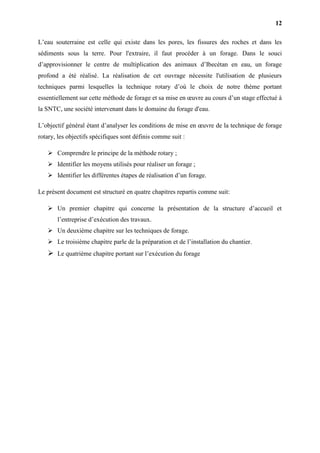 12
L’eau souterraine est celle qui existe dans les pores, les fissures des roches et dans les
sédiments sous la terre. Pour l'extraire, il faut procéder à un forage. Dans le souci
d’approvisionner le centre de multiplication des animaux d’Ibecétan en eau, un forage
profond a été réalisé. La réalisation de cet ouvrage nécessite l'utilisation de plusieurs
techniques parmi lesquelles la technique rotary d’où le choix de notre thème portant
essentiellement sur cette méthode de forage et sa mise en œuvre au cours d’un stage effectué à
la SNTC, une société intervenant dans le domaine du forage d'eau.
L’objectif général étant d’analyser les conditions de mise en œuvre de la technique de forage
rotary, les objectifs spécifiques sont définis comme suit :
 Comprendre le principe de la méthode rotary ;
 Identifier les moyens utilisés pour réaliser un forage ;
 Identifier les différentes étapes de réalisation d’un forage.
Le présent document est structuré en quatre chapitres repartis comme suit:
 Un premier chapitre qui concerne la présentation de la structure d’accueil et
l’entreprise d’exécution des travaux.
 Un deuxième chapitre sur les techniques de forage.
 Le troisième chapitre parle de la préparation et de l’installation du chantier.
 Le quatrième chapitre portant sur l’exécution du forage
 