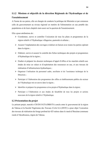 14
I.1.2 Missions et objectifs de la direction Régionale de l'hydraulique et de
l'assainissement
A l'instar de ses paires, elle est chargée de conduire la politique du Ministère et par extension
celle du gouvernement au niveau régional en matière de l'alimentation en eau potable des
populations et de leurs cheptels mais aussi sur la question de l'assainissement.
Elle a pour attributions de :
 Coordonner, suivre et contrôler l’exécution de tous les plans et programmes de la
région relatifs à l’Hydraulique villageoise, pastorale et urbaine ;
 Assurer l’implantation des ouvrages à réaliser en liaison avec toutes les parties opérant
dans la région ;
 Elaborer, suivre et assurer le contrôle des fiches techniques des projets et programmes
d’Hydraulique de la région ;
 Etudier et préparer les dossiers techniques d’appel d’offres et les marchés relatifs aux
études de mise en valeur et d’exploitation des ressources en eau, et aux travaux de
réalisation d’infrastructures hydrauliques ;
 Organiser l’utilisation du personnel cadre, auxiliaire et de l’assistance technique de la
Direction ;
 Participer à l’élaboration des programmes des offres et établissements publics du secteur
de l’Hydraulique mis en œuvre dans la région ;
 Identifier et préparer les programmes et/ou projets d’Hydraulique dans la région;
 Participer à l’élaboration et aux études de faisabilité de tous les projets et actions
nouveaux de la région relatifs à l’Hydraulique.
I.2 Présentation du projet
Le présent projet, marché n°20/2013/GTA/DRH/TA conclu entre le gouvernorat de la région
de Tahoua et la Société Nigérienne des Travaux Civils S.A (SNTC) a pour objet l’exécution
des travaux de réalisation du forage profond de 425 mètres dans le ranch d’Ibecétan commune
rurale d’Akoubounou, région de Tahoua.
 