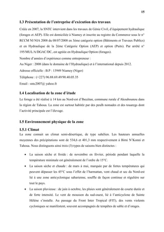 15
I.3 Présentation de l’entreprise d’exécution des travaux
Créée en 2007, la SNTC intervient dans les travaux de Génie Civil, d’équipement hydraulique
(forages et AEP). Elle est domiciliée à Niamey et inscrite au registre du Commerce sous le n°
RCCM NI NIA 2008 du 08/07/2008 en 3ème catégorie option (Bâtiments et Travaux Publics)
et en Hydraulique de la 2ème Catégorie Option (AEP) et option (Puits). Par arrêté n°
195/MUL/A/DGAC/DC, est agréée en Hydraulique Option (forages).
Nombre d’années d’expérience comme entrepreneur :
Au Niger : 2008 (dans le domaine de l’Hydraulique) et à l’international depuis 2012.
Adresse officielle : B.P : 13949 Niamey (Niger)
Téléphone : (+227) 96.88.69.49/90.40.05.35
Email : sntc2007@ yahoo.fr
I.4 Localisation de la zone d’étude
Le forage a été réalisé à 14 km au Nord-est d’Ibecétan, commune rurale d’Akoubounou dans
la région de Tahoua. La zone est surtout habitée par des peulh nomades et des touaregs dont
l’activité principale est l’élevage.
I.5 Environnement physique de la zone
I.5.1 Climat
La zone connait un climat semi-désertique, de type sahélien. Les hauteurs annuelles
moyennes des précipitations sont de 534,6 et 401,3 mm respectivement à Birni N’Konni et
Tahoua. Nous distinguons ainsi trois (3) types de saisons bien distinctes :
 La saison sèche et froide : de novembre en février, période pendant laquelle la
température minimale est généralement de l’ordre de 15°C.
 La saison sèche et chaude : de mars à mai, marquée par de fortes températures qui
peuvent dépasser les 45°C sous l’effet de l’harmattan, vent chaud et sec du Nord-est
lié à une zone anticyclonique saharienne, souffle de façon continue et régulière sur
tout le pays.
 La saison pluvieuse : de juin à octobre, les pluies sont généralement de courte durée et
de forte intensité. Le vent de mousson du sud-ouest, lié à l’anticyclone de Sainte
Hélène s’installe. Au passage du Front Inter Tropical (FIT), des vents violents
cycloniques se manifestent, souvent accompagnés de tempêtes de sable et d’orages.
 