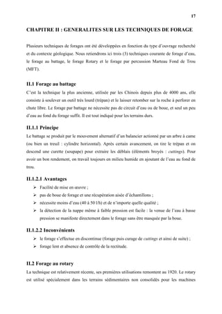 17
CHAPITRE II : GENERALITES SUR LES TECHNIQUES DE FORAGE
Plusieurs techniques de forages ont été développées en fonction du type d’ouvrage recherché
et du contexte géologique. Nous retiendrons ici trois (3) techniques courante de forage d’eau,
le forage au battage, le forage Rotary et le forage par percussion Marteau Fond de Trou
(MFT).
II.1 Forage au battage
C’est la technique la plus ancienne, utilisée par les Chinois depuis plus de 4000 ans, elle
consiste à soulever un outil très lourd (trépan) et le laisser retomber sur la roche à perforer en
chute libre. Le forage par battage ne nécessite pas de circuit d’eau ou de boue, et seul un peu
d’eau au fond du forage suffit. Il est tout indiqué pour les terrains durs.
II.1.1 Principe
Le battage se produit par le mouvement alternatif d’un balancier actionné par un arbre à came
(ou bien un treuil : cylindre horizontal). Après certain avancement, on tire le trépan et on
descend une curette (soupape) pour extraire les déblais (éléments broyés : cuttings). Pour
avoir un bon rendement, on travail toujours en milieu humide en ajoutant de l’eau au fond de
trou.
II.1.2.1 Avantages
 Facilité de mise en œuvre ;
 pas de boue de forage et une récupération aisée d’échantillons ;
 nécessite moins d’eau (40 à 50 l/h) et de n’importe quelle qualité ;
 la détection de la nappe même à faible pression est facile : la venue de l’eau à basse
pression se manifeste directement dans le forage sans être masquée par la boue.
II.1.2.2 Inconvénients
 le forage s’effectue en discontinue (forage puis curage de cuttings et ainsi de suite) ;
 forage lent et absence de contrôle de la rectitude.
II.2 Forage au rotary
La technique est relativement récente, ses premières utilisations remontent au 1920. Le rotary
est utilisé spécialement dans les terrains sédimentaires non consolidés pour les machines
 