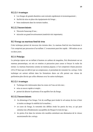 19
II.2.2.1 Avantages
 Les forages de grands diamètres sont exécutés rapidement et économiquement ;
 facilité de mise en place des équipements de forage ;
 bons rendements dans les terrains tendres.
II.2.2.2 Inconvénients
 Nécessite beaucoup d’eau ;
 nécessite un grand investissement (matériels très importants).
II.3 Forage au marteau fond de trou
Cette technique permet de traverser des terrains durs. Le marteau fond de trou fonctionne à
l’air comprimé par percussion d’un taillant. L’avancement peut être rapide : 100 mètres en un
ou deux jours.
II.3.1 Principe
Le principe repose sur un taillant à boutons en carbure de tungstène, fixé directement sur un
marteau pneumatique, est mis en rotation et percussion pour casser et broyer la roche du
terrain. Le marteau fonctionne comme un marteau piqueur, à l’air comprimé à haute pression
(10 à 25 bars) qui est délivré par un compresseur, et permettant de remonter les cuttings. Cette
technique est surtout utilisée dans les formations dures car elle permet une vitesse de
perforation plus élevée que celles obtenues avec les autres techniques.
II.3.2.1 Avantages
 Technique très intéressante dans les zones où l’eau est très rare ;
 mise en œuvre rapide et simple ;
 permet de détecter la présence d’un aquifère lors du forage.
II.3.2.2 Inconvénients
 Au démarrage d’un forage, l’air de soufflage peut éroder le sol autour du trou à forer
et mettre en danger la stabilité de la machine ;
 en cours de forage, la remontée des déblais érode les parois du trou, ce qui peut
entraîner des effondrements susceptibles de bloquer le train de tige ;
 les pertes d’air dans les terrains très meubles entraînent une diminution de la vitesse
ascensionnelle des cuttings.
 