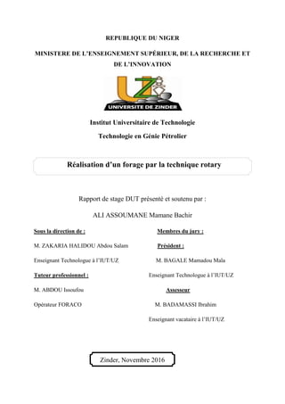 REPUBLIQUE DU NIGER
MINISTERE DE L’ENSEIGNEMENT SUPÉRIEUR, DE LA RECHERCHE ET
DE L’INNOVATION
Institut Universitaire de Technologie
Technologie en Génie Pétrolier
Rapport de stage DUT présenté et soutenu par :
ALI ASSOUMANE Mamane Bachir
Sous la direction de : Membres du jury :
M. ZAKARIA HALIDOU Abdou Salam Président :
Enseignant Technologue à l’IUT/UZ M. BAGALE Mamadou Mala
Tuteur professionnel : Enseignant Technologue à l’IUT/UZ
M. ABDOU Issoufou Assesseur
Opérateur FORACO M. BADAMASSI Ibrahim
Enseignant vacataire à l’IUT/UZ
Réalisation d’un forage par la technique rotary
Zinder, Novembre 2016
 