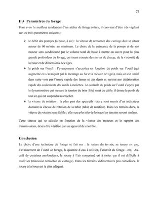 20
II.4 Paramètres du forage
Pour avoir le meilleur rendement d’un atelier de forage rotary, il convient d’être très vigilant
sur les trois paramètres suivants :
 le débit des pompes (à boue, à air) : la vitesse de remontée des cuttings doit se situer
autour de 60 m/min. au minimum. Le choix de la puissance de la pompe et de son
moteur sera conditionné par le volume total de boue à mettre en ouvre pour la plus
grande profondeur du forage, en tenant compte des pertes de charge, de la viscosité de
la boue et de dimensions des tiges.
 le poids sur l’outil : l’avancement s’accroîtra en fonction du poids sur l’outil (qui
augmente en s’avançant par le montage au fur et à mesure de tiges), mais on est limité
dans cette voie par l’usure rapide des lames et des dents et surtout par détérioration
rapide des roulements des outils à molettes. Le contrôle du poids sur l’outil s’opère par
le dynamomètre qui mesure la tension du brin (file) mort du câble, il donne le poids de
tout ce qui est suspendu au crochet.
 la vitesse de rotation : la plus part des appareils rotary sont munis d’un indicateur
donnant la vitesse de rotation de la table (table de rotation). Dans les terrains durs, la
vitesse de rotation sera faible ; elle sera plus élevée lorsque les terrains seront tendres.
Cette vitesse qui se calcule en fonction de la vitesse des moteurs et le rapport des
transmissions, devra être vérifiée par un appareil de contrôle.
Conclusion
Le choix d’une technique de forage se fait sur : la nature du terrain, sa teneur en eau,
l’avancement de l’outil de forage, la quantité d’eau à utiliser, l’endroit du forage…etc. Au-
delà de certaines profondeurs, le rotary à l’air comprimé est à éviter car il est difficile à
maîtriser (mauvaise remontée du cuttings). Dans les terrains sédimentaires peu consolidés, le
rotary à la boue est le plus adéquat.
 