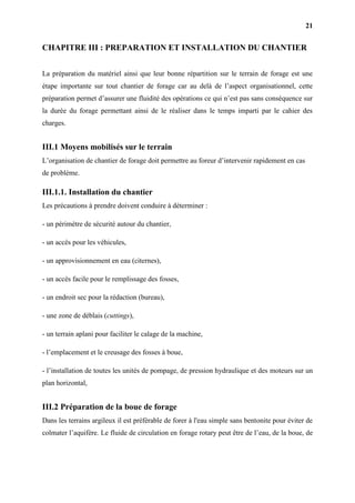 21
CHAPITRE III : PREPARATION ET INSTALLATION DU CHANTIER
La préparation du matériel ainsi que leur bonne répartition sur le terrain de forage est une
étape importante sur tout chantier de forage car au delà de l’aspect organisationnel, cette
préparation permet d’assurer une fluidité des opérations ce qui n’est pas sans conséquence sur
la durée du forage permettant ainsi de le réaliser dans le temps imparti par le cahier des
charges.
III.1 Moyens mobilisés sur le terrain
L’organisation de chantier de forage doit permettre au foreur d’intervenir rapidement en cas
de problème.
III.1.1. Installation du chantier
Les précautions à prendre doivent conduire à déterminer :
- un périmètre de sécurité autour du chantier,
- un accès pour les véhicules,
- un approvisionnement en eau (citernes),
- un accès facile pour le remplissage des fosses,
- un endroit sec pour la rédaction (bureau),
- une zone de déblais (cuttings),
- un terrain aplani pour faciliter le calage de la machine,
- l’emplacement et le creusage des fosses à boue,
- l’installation de toutes les unités de pompage, de pression hydraulique et des moteurs sur un
plan horizontal,
III.2 Préparation de la boue de forage
Dans les terrains argileux il est préférable de forer à l'eau simple sans bentonite pour éviter de
colmater l’aquifère. Le fluide de circulation en forage rotary peut être de l’eau, de la boue, de
 