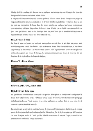 22
l’huile, de l’air, quelquefois du gaz, ou un mélange quelconque de ces éléments. La boue de
forage utilisée dans notre cas est à base d’eau.
Il est précisé dans le marché que tous les produits utilisés seront d’une composition propre à
ne pas colmater les couches productives et devront être biodégradables. Toutefois, dans le cas
de perte de circulation de boue dans les zones stériles de surface, les boues bentoniques
pourraient être utilisées. Cependant, la boue à base d’huile est un fluide rarement utilisé car
plus cher que celle à base d’eau. Presque tous les puis forés par la méthode rotary dans la
région utilisent comme fluide une boue à base d’eau.
III.2.1 Fosses à boue
La fosse à boue ou bassin est un fossé rectangulaire creusé dans le sol dont les parois sont
stabilisées par un coulis du ciment. Elles se forment d’une fosse de décantation, d’une fosse
de pompage et de canaux. Les fosses et les canaux sont régulièrement curés et nettoyés des
sédiments déposés en cours de forage. Le dimensionnement des fosses à boue se fait en
fonction de la profondeur du forage à réaliser.
Photo n°1 : Fosse à boue
Source : AMAFOR, Juillet 2016
III.2.2 Circuit de la boue
Le système de circulation est classique : les parties principales se composent d’une pompe à
boue, d’un tube flexible relié à l’arbre de forage (ligne de sonde) permettant ainsi le pompage
de la boue tandis que l’outil tourne, et un retour au bassin en surface d’où la boue peut être à
nouveau reprise pour être pompée.
Le principe est le suivant : à partir du bassin de boue, par l’intermédiaire du flexible, la pompe
aspire la boue et refoule celle-ci dans la tête d’injection. De là, la boue descend à l’intérieur
du train de tiges, arrive à l’outil qu’elle lubrifie et remonte à travers l’espace annulaire en
entrainant les déblais de forage en surface.
 