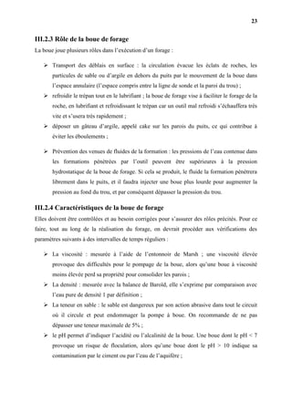 23
III.2.3 Rôle de la boue de forage
La boue joue plusieurs rôles dans l’exécution d’un forage :
 Transport des déblais en surface : la circulation évacue les éclats de roches, les
particules de sable ou d’argile en dehors du puits par le mouvement de la boue dans
l’espace annulaire (l’espace compris entre la ligne de sonde et la paroi du trou) ;
 refroidir le trépan tout en le lubrifiant ; la boue de forage vise à faciliter le forage de la
roche, en lubrifiant et refroidissant le trépan car un outil mal refroidi s’échauffera très
vite et s’usera très rapidement ;
 déposer un gâteau d’argile, appelé cake sur les parois du puits, ce qui contribue à
éviter les éboulements ;
 Prévention des venues de fluides de la formation : les pressions de l’eau contenue dans
les formations pénétrées par l’outil peuvent être supérieures à la pression
hydrostatique de la boue de forage. Si cela se produit, le fluide la formation pénétrera
librement dans le puits, et il faudra injecter une boue plus lourde pour augmenter la
pression au fond du trou, et par conséquent dépasser la pression du trou.
III.2.4 Caractéristiques de la boue de forage
Elles doivent être contrôlées et au besoin corrigées pour s’assurer des rôles précités. Pour ce
faire, tout au long de la réalisation du forage, on devrait procéder aux vérifications des
paramètres suivants à des intervalles de temps réguliers :
 La viscosité : mesurée à l’aide de l’entonnoir de Marsh ; une viscosité élevée
provoque des difficultés pour le pompage de la boue, alors qu’une boue à viscosité
moins élevée perd sa propriété pour consolider les parois ;
 La densité : mesurée avec la balance de Baroïd, elle s’exprime par comparaison avec
l’eau pure de densité 1 par définition ;
 La teneur en sable : le sable est dangereux par son action abrasive dans tout le circuit
où il circule et peut endommager la pompe à boue. On recommande de ne pas
dépasser une teneur maximale de 5% ;
 le pH permet d’indiquer l’acidité ou l’alcalinité de la boue. Une boue dont le pH < 7
provoque un risque de floculation, alors qu’une boue dont le pH > 10 indique sa
contamination par le ciment ou par l’eau de l’aquifère ;
 