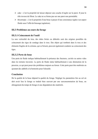 24
 cake : c’est la propriété de laisser déposer une couche d’argile sur la paroi. Il joue le
rôle inverse de filtrat. Le cake ne se forme pas sur une paroi non perméable.
 thixotropie : c’est la propriété d’une boue à passer d’une consistance rigide à un aspect
fluide sous l’effet de brassage (agitation).
III.3 Problèmes au cours du forage
III.3.1 Coincement de l’outil
La non verticalité du trou, des tubes brisés ou déboités sont des origines possibles du
coincement des tiges de sondage dans le trou. Des objets qui tombent dans le trou et des
éléments fragiles de la colonne, qui se brisent, peuvent également conduire au coincement des
tiges.
III.3.2 Perte de boue
Une perte de fluide indique habituellement la présence des fractures, cavités ou autres vides
dans les terrains traversés. La perte de fluide mène habituellement à une diminution de la
pression, ce qui peut poser des problèmes majeurs au foreur. Cette perte peut être maîtrisée en
ajoutant des additifs à la bentonite pour l'alourdir.
Conclusion
De la qualité de la boue dépend la qualité du forage. Négliger les paramètres liés au sol où
doit avoir lieu le forage se traduit bien souvent par une surconsommation de boue, un
allongement du temps de forage et une dégradation des matériels.
 