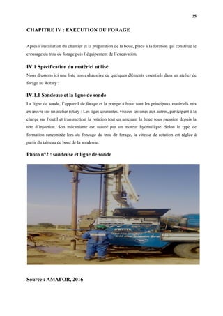 25
CHAPITRE IV : EXECUTION DU FORAGE
Après l’installation du chantier et la préparation de la boue, place à la foration qui constitue le
creusage du trou de forage puis l’équipement de l’excavation.
IV.1 Spécification du matériel utilisé
Nous dressons ici une liste non exhaustive de quelques éléments essentiels dans un atelier de
forage au Rotary :
IV.1.1 Sondeuse et la ligne de sonde
La ligne de sonde, l’appareil de forage et la pompe à boue sont les principaux matériels mis
en œuvre sur un atelier rotary : Les tiges courantes, vissées les unes aux autres, participent à la
charge sur l’outil et transmettent la rotation tout en amenant la boue sous pression depuis la
tête d’injection. Son mécanisme est assuré par un moteur hydraulique. Selon le type de
formation rencontrée lors du fonçage du trou de forage, la vitesse de rotation est réglée à
partir du tableau de bord de la sondeuse.
Photo n°2 : sondeuse et ligne de sonde
Source : AMAFOR, 2016
 