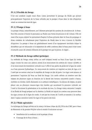 26
IV.1.2 Flexible de forage
C'est une conduite souple muni d'une vanne permettant le passage du fluide qui permet
principalement l'injection de la boue refoulée par la pompe à boue dans la tête d'injection
située au sommet du train de tiges.
IV.1.3 Pompe à boue
La pompe à boue, naturellement, est l’élément principal du système de circulation de la boue.
Son rôle consiste à fournir la puissance au fluide sous forme de pression et de volume. Elle est
muni d'un tuyau crépiné lui permettant d'aspirer la boue présente dans la fosse de pompage et
d'une conduite de refoulement pour l'injection du fluide dans le trou à travers le flexible
d'injection. La pompe à boue est généralement munie d’un équipement auxiliaire telque le
dessableur qui est nécessaire à la séparation du sable contenue dans la boue pour éviter toute
éventuelle usure de certains éléments de la pompe tels que le piston, le clapet…
IV.2 Méthode de forage utilisé (principe)
La méthode de forage rotary utilise un outil (trépan) monté au bout d´une ligne de sonde
(tiges vissées les unes aux autres), animé d´un mouvement de rotation de vitesse variable et
d´un mouvement de translation verticale sous l´effet d´une partie du poids de la ligne de sonde
ou d´une pression hydraulique. Le mouvement de rotation est imprimé au train de tiges et à
l´outil par un moteur situé sur la machine de forage en tête de puits. Les tiges sont creuses et
permettent l´injection de boue au fond du forage. Les outils utilisés en rotation sont des
trépans de plusieurs types en fonction de la dureté des terrains rencontrés (outils à lames,
molettes ou tricône, outils diamantés ou à carbures métalliques). Au-dessus du trépan, on peut
placer une ou plusieurs masses-tiges très lourdes qui accentuent la pression verticale sur
l´outil et favorisent la pénétration et la rectitude du trou. Le forage rotary nécessite l´emploi
d´un fluide de forage préparé sur le chantier, le fluide est injecté en continu sous pression dans
les tiges creuses de la ligne de sonde, il sort par les évents de l´outils et remonte à la surface
dans l´espace annulaire (entre les tiges et les parois du trou).
IV.2.1 Mode opératoire
La technique de forage utilisée est le rotary à la boue à base de GS 550 et du CMC puis à base
de Bentonite et du produit Polyfor selon le mode d’exécution suivant :
 Installation de la sondeuse et de la pompe à boue
 Creusage de la fosse à boue ;
 