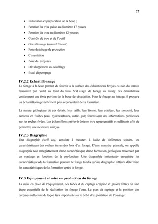27
 Installation et préparation de la boue ;
 Foration du trou guide au diamètre 17 pouces
 Foration du trou au diamètre 12 pouces
 Contrôle de trou et de l’outil
 Gravillonnage (massif filtrant)
 Pose du tubage de protection
 Cimentation
 Pose des crépines
 Développement ou soufflage
 Essai de pompage
IV.2.2 Echantillonnage
Le forage à la boue permet de fournir à la surface des échantillons broyés ou non du terrain
rencontré par l’outil au fond du trou. S’il s’agit de forage au rotary, ces échantillons
contiennent une forte portion de la boue de circulation. Pour le forage au battage, il procure
un échantillonnage nettement plus représentatif de la formation.
La nature géologique de ces débris, leur taille, leur forme, leur couleur, leur porosité, leur
contenu en fluides (eau, hydrocarbures, autres gaz) fournissent des informations précieuses
sur les roches forées. Les échantillons prélevés doivent être représentatifs et suffisants afin de
permettre une meilleure analyse.
IV.2.3 Diagraphie
Une diagraphie (well log) consiste à mesurer, à l'aide de différentes sondes, les
caractéristiques des roches traversées lors d'un forage. D'une manière générale, on appelle
diagraphie tout enregistrement d'une caractéristique d'une formation géologique traversée par
un sondage en fonction de la profondeur. Une diagraphie instantanée enregistre les
caractéristiques de la formation pendant le forage tandis qu'une diagraphie différée détermine
les caractéristiques de la formation après le forage.
IV.3 Equipement et mise en production du forage
La mise en place de l'équipement, des tubes et du captage (crépine et gravier filtre) est une
étape essentielle de la réalisation du forage d’eau. Le plan de captage et la position des
crépines influeront de façon très importante sur le débit d’exploitation de l’ouvrage.
 