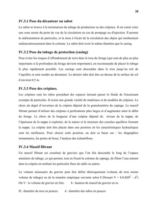 28
IV.3.1 Pose du décanteur ou sabot
Le sabot se trouve à la terminaison du tubage de production ou des crépines. Il est censé créer
une zone morte du point de vue de la circulation en cas de pompage ou d'injection. Il permet
la sédimentation de particules, et la mise à l'écart de la circulation des objets qui tomberaient
malencontreusement dans la colonne. Le sabot doit avoir le même diamètre que le casing.
IV.3.2 Pose du tubage de protection (casing)
Pour éviter les risques d’effondrement de terre dans le trou du forage (qui sont de plus en plus
importants si la profondeur du forage devient importante), on recommande de placer le tubage
le plus rapidement possible. Les casings sont descendus dans le trou jusqu’au toit de
l’aquifère et sont soudés au décanteur. Le dernier tube doit être au dessus de la surface de sol
d’environ 0,5 m.
IV.3.3 Pose des crépines.
Les crépines sont les tubes possédant des espaces laissant passer le fluide de l'encaissant
exempte de particules. Il existe une grande variété de matériaux et de modèles de crépines. Le
choix du degré d’ouverture de la crépine dépend de la granulométrie du captage. Le massif
filtrant permet d’utiliser des crépines à perforations plus larges et d’augmenter ainsi le débit
du forage. Le choix de la longueur d’une crépine dépend du niveau de la nappe, de
l’épaisseur de la nappe à exploiter, de la nature et la structure des couches aquifères formant
la nappe. La crépine doit être placée dans une position où les caractéristiques hydrauliques
sont les meilleures. Pour choisir cette position, on doit se baser sur : les diagraphies
instantanées, les pertes de boue, l’analyse des échantillons.
IV.3.4 Massif filtrant
Un massif filtrant est constitué de graviers que l’on fait descendre le long de l’espace
annulaire du tubage, ce qui permet, tout en fixant la colonne de captage, de filtrer l’eau entrant
dans la crépine en arrêtant les particules fines de sable ou autres.
Le volume nécessaire du gravier peut être défini théoriquement (volume du trou moins
volume de tubage) ou de la manière empirique suivante selon E.Drouart V = h.0,8(D2
– d2
)
Où V : le volume de gravier en litre. h : hauteur du massif de gravier en m.
D : diamètre du trou en pouces. d : diamètre des tubes en pouces
 