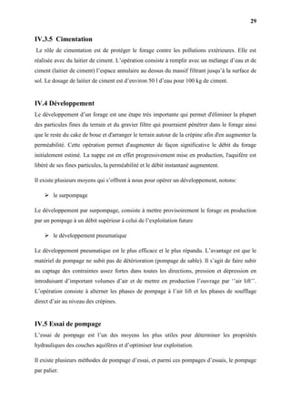 29
IV.3.5 Cimentation
Le rôle de cimentation est de protéger le forage contre les pollutions extérieures. Elle est
réalisée avec du laitier de ciment. L’opération consiste à remplir avec un mélange d’eau et de
ciment (laitier de ciment) l’espace annulaire au dessus du massif filtrant jusqu’à la surface de
sol. Le dosage de laitier de ciment est d’environ 50 l d’eau pour 100 kg de ciment.
IV.4 Développement
Le développement d’un forage est une étape très importante qui permet d'éliminer la plupart
des particules fines du terrain et du gravier filtre qui pourraient pénétrer dans le forage ainsi
que le reste du cake de boue et d'arranger le terrain autour de la crépine afin d'en augmenter la
perméabilité. Cette opération permet d'augmenter de façon significative le débit du forage
initialement estimé. La nappe est en effet progressivement mise en production, l'aquifère est
libéré de ses fines particules, la perméabilité et le débit instantané augmentent.
Il existe plusieurs moyens qui s’offrent à nous pour opérer un développement, notons:
 le surpompage
Le développement par surpompage, consiste à mettre provisoirement le forage en production
par un pompage à un débit supérieur à celui de l’exploitation future
 le développement pneumatique
Le développement pneumatique est le plus efficace et le plus répandu. L’avantage est que le
matériel de pompage ne subit pas de détérioration (pompage de sable). Il s’agit de faire subir
au captage des contraintes assez fortes dans toutes les directions, pression et dépression en
introduisant d’important volumes d’air et de mettre en production l’ouvrage par ‘’air lift’’.
L’opération consiste à alterner les phases de pompage à l’air lift et les phases de soufflage
direct d’air au niveau des crépines.
IV.5 Essai de pompage
L’essai de pompage est l’un des moyens les plus utiles pour déterminer les propriétés
hydrauliques des couches aquifères et d’optimiser leur exploitation.
Il existe plusieurs méthodes de pompage d’essai, et parmi ces pompages d’essais, le pompage
par palier.
 