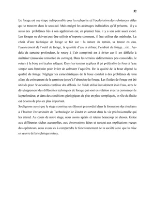 32
Le forage est une étape indispensable pour la recherche et l’exploitation des substances utiles
qui se trouvent dans le sous-sol. Mais malgré les avantages indéniables qu’il présente, il y a
aussi des problèmes liés à son application car, en premier lieu, il y a son coût assez élevé.
Les forages ne doivent pas être utilisés n’importe comment, il faut utiliser des méthodes. Le
choix d’une technique de forage se fait sur : la nature du terrain, sa teneur en eau,
l’avancement de l’outil de forage, la quantité d’eau à utiliser, l’endroit du forage…etc.. Au-
delà de certaine profondeur, le rotary à l’air comprimé est à éviter car il est difficile à
maîtriser (mauvaise remontée du cuttings). Dans les terrains sédimentaires peu consolidés, le
rotary à la boue est la plus adéquat. Dans les terrains argileux il est préférable de forer à l'eau
simple sans bentonite pour éviter de colmater l’aquifère. De la qualité de la boue dépend la
qualité du forage. Négliger les caractéristiques de la boue conduit à des problèmes de trou
allant du coincement de la garniture jusqu’à l’abandon du forage. Les fluides de forage ont été
utilisés pour l'évacuation continue des déblais. Le fluide utilisé initialement était l'eau, avec le
développement des différentes techniques de forage qui sont en relation avec la croissance de
la profondeur, et dans des conditions géologiques de plus en plus compliqués, le rôle du fluide
est devenu de plus en plus important.
Soulignons aussi que le stage constitue un élément primordial dans la formation des étudiants
à l’Institut Universitaire de Technologie de Zinder et surtout dans la vie professionnelle qui
les attend. Au cours de notre stage, nous avons appris et retenu beaucoup de choses. Grâce
aux différentes tâches accomplies, aux observations faites et surtout aux explications reçues
des opérateurs, nous avons eu à comprendre le fonctionnement de la société ainsi que la mise
en œuvre de la technique rotary.
 