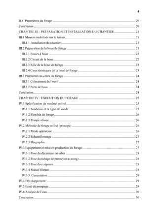 4
II.4 Paramètres du forage ........................................................................................................ 20
Conclusion................................................................................................................................ 20
CHAPITRE III : PREPARATION ET INSTALLATION DU CHANTIER........................... 21
III.1 Moyens mobilisés sur le terrain........................................................................................ 21
III.1.1. Installation du chantier ............................................................................................. 21
III.2 Préparation de la boue de forage ...................................................................................... 21
III.2.1 Fosses à boue............................................................................................................. 22
III.2.2 Circuit de la boue....................................................................................................... 22
III.2.3 Rôle de la boue de forage .......................................................................................... 23
III.2.4 Caractéristiques de la boue de forage........................................................................ 23
III.3 Problèmes au cours du forage .......................................................................................... 24
III.3.1 Coincement de l’outil ................................................................................................ 24
III.3.2 Perte de boue ............................................................................................................. 24
Conclusion................................................................................................................................ 24
CHAPITRE IV : EXECUTION DU FORAGE ....................................................................... 25
IV.1 Spécification du matériel utilisé....................................................................................... 25
IV.1.1 Sondeuse et la ligne de sonde.................................................................................... 25
IV.1.2 Flexible de forage...................................................................................................... 26
IV.1.3 Pompe à boue ............................................................................................................ 26
IV.2 Méthode de forage utilisé (principe)................................................................................ 26
IV.2.1 Mode opératoire ........................................................................................................ 26
IV.2.2 Echantillonnage......................................................................................................... 27
IV.2.3 Diagraphie ................................................................................................................. 27
IV.3 Equipement et mise en production du forage................................................................... 27
IV.3.1 Pose du décanteur ou sabot ....................................................................................... 28
IV.3.2 Pose du tubage de protection (casing)....................................................................... 28
IV.3.3 Pose des crépines....................................................................................................... 28
IV.3.4 Massif filtrant ............................................................................................................ 28
IV.3.5 Cimentation .............................................................................................................. 29
IV.4 Développement ................................................................................................................ 29
IV.5 Essai de pompage............................................................................................................. 29
IV.6 Analyse de l’eau............................................................................................................... 30
Conclusion................................................................................................................................ 30
 