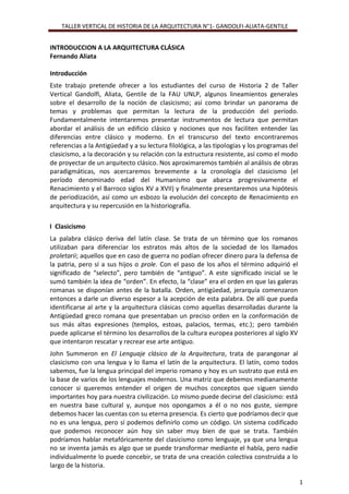 TALLER VERTICAL DE HISTORIA DE LA ARQUITECTURA N°1- GANDOLFI-ALIATA-GENTILE
1
INTRODUCCION A LA ARQUITECTURA CLÁSICA
Fernando Aliata
Introducción
Este trabajo pretende ofrecer a los estudiantes del curso de Historia 2 de Taller
Vertical Gandolfi, Aliata, Gentile de la FAU UNLP, algunos lineamientos generales
sobre el desarrollo de la noción de clasicismo; así como brindar un panorama de
temas y problemas que permitan la lectura de la producción del período.
Fundamentalmente intentaremos presentar instrumentos de lectura que permitan
abordar el análisis de un edificio clásico y nociones que nos faciliten entender las
diferencias entre clásico y moderno. En el transcurso del texto encontraremos
referencias a la Antigüedad y a su lectura filológica, a las tipologías y los programas del
clasicismo, a la decoración y su relación con la estructura resistente, así como el modo
de proyectar de un arquitecto clásico. Nos aproximaremos también al análisis de obras
paradigmáticas, nos acercaremos brevemente a la cronología del clasicismo (el
período denominado edad del Humanismo que abarca progresivamente el
Renacimiento y el Barroco siglos XV a XVII) y finalmente presentaremos una hipótesis
de periodización, así como un esbozo la evolución del concepto de Renacimiento en
arquitectura y su repercusión en la historiografía.
I Clasicismo
La palabra clásico deriva del latín clase. Se trata de un término que los romanos
utilizaban para diferenciar los estratos más altos de la sociedad de los llamados
proletarii; aquellos que en caso de guerra no podían ofrecer dinero para la defensa de
la patria, pero sí a sus hijos o prole. Con el paso de los años el término adquirió el
significado de “selecto”, pero también de “antiguo”. A este significado inicial se le
sumó también la idea de “orden”. En efecto, la “clase” era el orden en que las galeras
romanas se disponían antes de la batalla. Orden, antigüedad, jerarquía comenzaron
entonces a darle un diverso espesor a la acepción de esta palabra. De allí que pueda
identificarse al arte y la arquitectura clásicas como aquellas desarrolladas durante la
Antigüedad greco romana que presentaban un preciso orden en la conformación de
sus más altas expresiones (templos, estoas, palacios, termas, etc.); pero también
puede aplicarse el término los desarrollos de la cultura europea posteriores al siglo XV
que intentaron rescatar y recrear ese arte antiguo.
John Summeron en El Lenguaje clásico de la Arquitectura, trata de parangonar al
clasicismo con una lengua y lo llama el latín de la arquitectura. El latín, como todos
sabemos, fue la lengua principal del imperio romano y hoy es un sustrato que está en
la base de varios de los lenguajes modernos. Una matriz que debemos medianamente
conocer si queremos entender el origen de muchos conceptos que siguen siendo
importantes hoy para nuestra civilización. Lo mismo puede decirse del clasicismo: está
en nuestra base cultural y, aunque nos opongamos a él o no nos guste, siempre
debemos hacer las cuentas con su eterna presencia. Es cierto que podríamos decir que
no es una lengua, pero sí podemos definirlo como un código. Un sistema codificado
que podemos reconocer aún hoy sin saber muy bien de que se trata. También
podríamos hablar metafóricamente del clasicismo como lenguaje, ya que una lengua
no se inventa jamás es algo que se puede transformar mediante el habla, pero nadie
individualmente lo puede concebir, se trata de una creación colectiva construida a lo
largo de la historia.
 