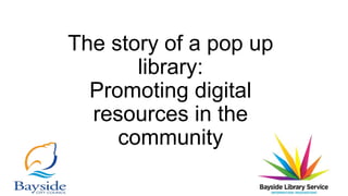 The story of a pop up
library:
Promoting digital
resources in the
community
 