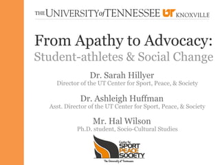 From Apathy to Advocacy:
Student-athletes & Social Change
                 Dr. Sarah Hillyer
    Director of the UT Center for Sport, Peace, & Society

             Dr. Ashleigh Huffman
  Asst. Director of the UT Center for Sport, Peace, & Society

                  Mr. Hal Wilson
            Ph.D. student, Socio-Cultural Studies
 