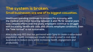 The system is broken.
Small businesses are one of its biggest casualties.
Healthcare spending continues to outpace the economy, with
the medical cost trend hovering between 6 and 7% for several years
now. Despite efforts over the years, employers continue to struggle
with escalating healthcare costs and chronic employee conditions. Even
the "new normal" is not sustainable.
Aliat is the only PEO that has partnered with Cigna to create a value-based
population health management model tailored to small to mid-sized
businesses to reduce costs, while increasing health, engagement and
productivity.
 