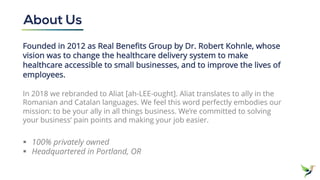 Founded in 2012 as Real Benefits Group by Dr. Robert Kohnle, whose
vision was to change the healthcare delivery system to make
healthcare accessible to small businesses, and to improve the lives of
employees.
In 2018 we rebranded to Aliat [ah-LEE-ought]. Aliat translates to ally in the
Romanian and Catalan languages. We feel this word perfectly embodies our
mission: to be your ally in all things business. We’re committed to solving
your business’ pain points and making your job easier.
§ 100% privately owned
§ Headquartered in Portland, OR
About Us
 