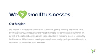 Our Mission
Our mission is to help small to mid-sized businesses grow by lowering operational costs,
boosting efficiency and reducing risks though managing the administrative burden of HR,
payroll, and employee benefits. We aim to be a key step in increasing access to top quality
healthcare for US businesses, enabling cost stabilization, and providing essential benefits to
recruit and retain talented team members.
We small businesses.
 