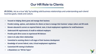 #1 GOAL: Act as a true “ally” by building solid business relationships and understanding each clients’
business goals, needs and culture.
Our HR Role to Clients
• Focused on helping clients grow and manage their business
• Provide training, options, and solutions for clients on how to manage their business’ unique culture and HR needs
• Remain educated & current on required federal, state, & local employment regulations for small businesses
• Understand HR requirements of small-to-midsized employers
• Provide quick direct access to experienced HR Advisors
• Listen to & value client relationships
• Committed to assisting clients in all stages of their business development
• Knowledge of current federal, state, & local employment regulations
• Customized HR training & facilitation
• e-Newsletters on “HR Hot Topics”
 