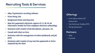 • eRep: Psychometric recruiting software
• Prism Hiring Tool
• Background checks and drug tests
• New hire paperwork (electronic capture of I-9, W-4 & all
information needed via Prism employee electronic onboarding)
• Assistance with creation of job descriptions, job posts, etc.
• Consult with client on hires
• Assistance with the management of online dashboards and job
posts
• Assistance with creation of any new hire paperwork or forms
requested by the client
Recruiting Tools & Services
Offerings
✓ Core Values Index (CVI)
Assessment
✓ Top Performer Profiles (TPP)
✓ Hiring Dashboard
Partners
✓ eRep
✓ PrismHR
 