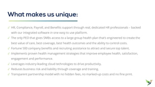What makes us unique:
✓ HR, Compliance, Payroll, and Benefits support through real, dedicated HR professionals – backed
with our integrated software in one easy to use platform.
✓ The only PEO that gives SMBs access to a large group health plan that’s engineered to create the
best value of care, best coverage, best health outcomes and the ability to control costs.
✓ Fortune 500 company benefits and recruiting assistance to attract and secure top talent.
✓ Implements proven health management strategies that improve employee health, satisfaction,
engagement and performance.
✓ Leverages industry-leading cloud technologies to drive productivity.
✓ Reduces business risk and liability through coverage and training.
✓ Transparent partnership model with no hidden fees, no marked-up costs and no fine print.
 
