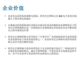以富有远见的发展战略为基础，阿里巴巴网络已在 BZB 电子商务市场确立了绝对领先的地位 自我驱动的创新机制以及贴近市场实际需求的独特商业逻辑保证了阿里巴巴网络能够在这一市场保持行业规则制定者的角色从而不断巩固自己的市场领先位置 阿里巴巴网络所极力倡导的以“互荣共生”为基础的商业生态体系则代表着新的电子商务发展趋势之一，也是阿里巴巴网络未来持续保持核心竞争力的关键性因素。 阿里巴巴网络最大的企业价值在于从无到有地开创出了一种成功结合市场实际的独特模式，通过互联网搭建一个使交易各方均能受益的平台，在平台交易各方受益的同时也获取自己的收益。 企业价值 