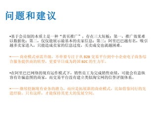 基于会员制的本质上是一种 “ 黄页推广 ”， 存在三大短板：第一 ， 推广效果难以数据化；第二 ， 仅仅能展示最基本的卖家信息；第三：阿里巴巴越有名 ， 吸引越多卖家进入 ， 只能造成卖家的信息过度 ， 买卖成交也就越困难。 —— 商业模式亟需升级，不单要专注于从 B2B 交易平台到中小企业电子商务综合服务提供商的转型，更要早日成为跨国 B2C 的生力军。 在阿里巴巴网络的现有运作模式下 ， 销售员工为完成销售业绩 ， 可能会有意纵容有诈骗意图的商家 ， 而交易平台没有建立类似淘宝网的信誉评级体系 。 —— 继续挖掘现有业务的潜力，而应是拓展新的商业模式，比如借鉴同行的先进经验 。 只有这样，才能保持其更大的发展空间。 问题和建议 